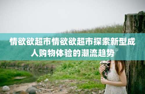 情欲欲超市情欲欲超市探索新型成人购物体验的潮流趋势