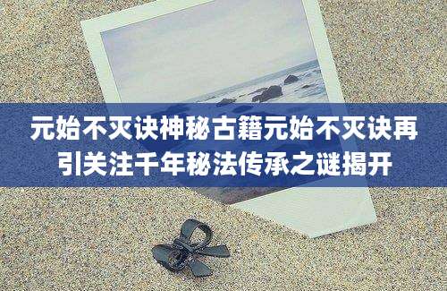 元始不灭诀神秘古籍元始不灭诀再引关注千年秘法传承之谜揭开
