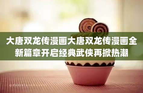 大唐双龙传漫画大唐双龙传漫画全新篇章开启经典武侠再掀热潮