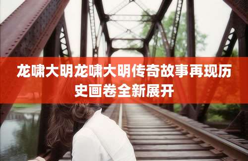 龙啸大明龙啸大明传奇故事再现历史画卷全新展开