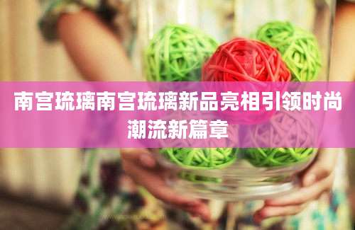南宫琉璃南宫琉璃新品亮相引领时尚潮流新篇章