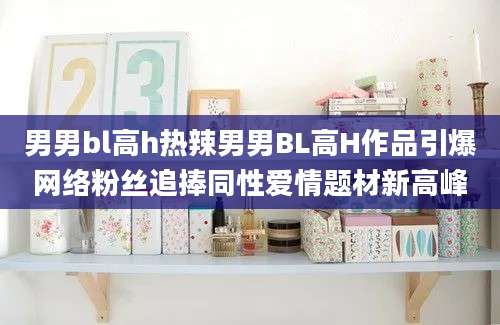 男男bl高h热辣男男BL高H作品引爆网络粉丝追捧同性爱情题材新高峰