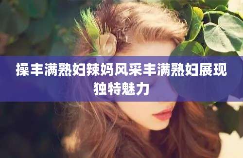 操丰满熟妇辣妈风采丰满熟妇展现独特魅力