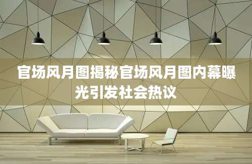 官场风月图揭秘官场风月图内幕曝光引发社会热议