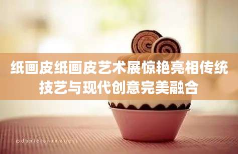 纸画皮纸画皮艺术展惊艳亮相传统技艺与现代创意完美融合