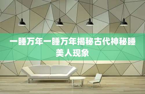 一睡万年一睡万年揭秘古代神秘睡美人现象