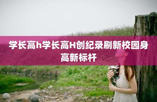 学长高h学长高H创纪录刷新校园身高新标杆