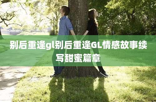 别后重逢gl别后重逢GL情感故事续写甜蜜篇章