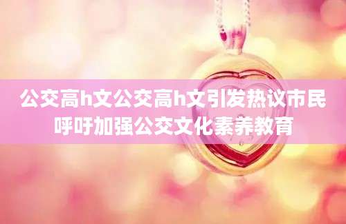 公交高h文公交高h文引发热议市民呼吁加强公交文化素养教育
