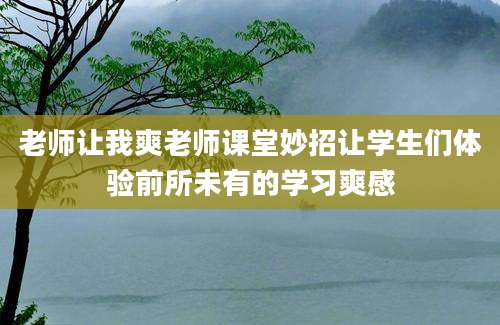 老师让我爽老师课堂妙招让学生们体验前所未有的学习爽感