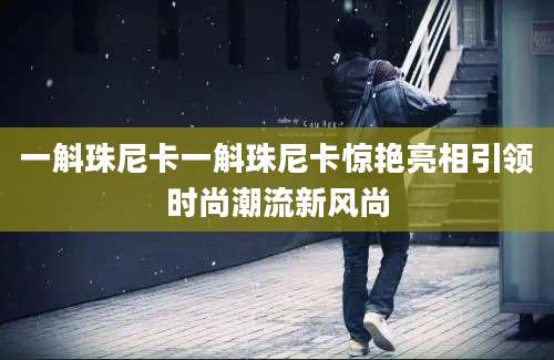 一斛珠尼卡一斛珠尼卡惊艳亮相引领时尚潮流新风尚