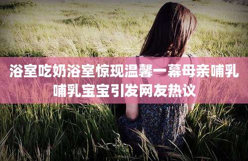 浴室吃奶浴室惊现温馨一幕母亲哺乳哺乳宝宝引发网友热议