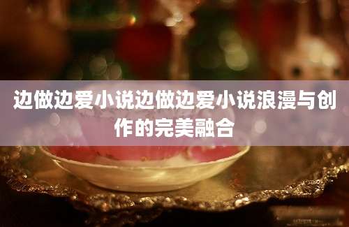 边做边爱小说边做边爱小说浪漫与创作的完美融合