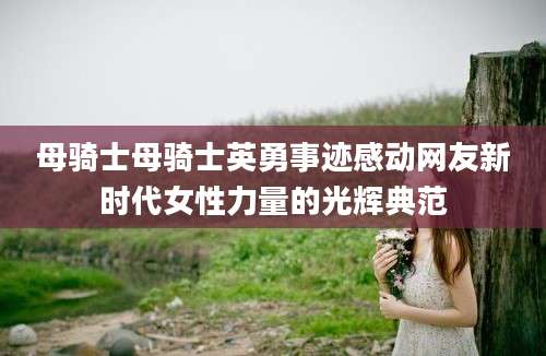 母骑士母骑士英勇事迹感动网友新时代女性力量的光辉典范