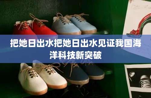 把她日出水把她日出水见证我国海洋科技新突破