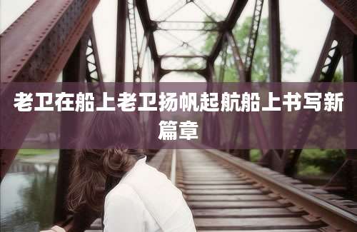 老卫在船上老卫扬帆起航船上书写新篇章