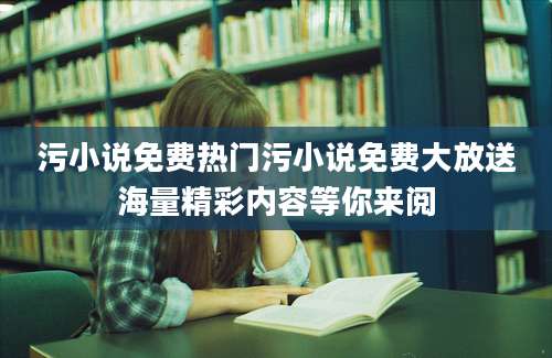 污小说免费热门污小说免费大放送海量精彩内容等你来阅