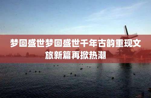 梦回盛世梦回盛世千年古韵重现文旅新篇再掀热潮