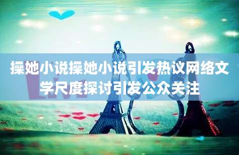 操她小说操她小说引发热议网络文学尺度探讨引发公众关注