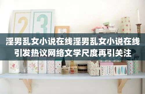 淫男乱女小说在线淫男乱女小说在线引发热议网络文学尺度再引关注