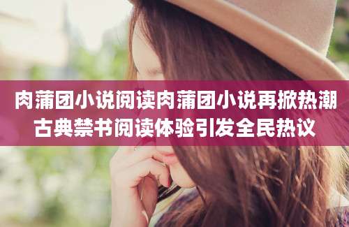 肉蒲团小说阅读肉蒲团小说再掀热潮古典禁书阅读体验引发全民热议