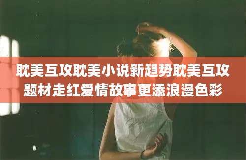 耽美互攻耽美小说新趋势耽美互攻题材走红爱情故事更添浪漫色彩