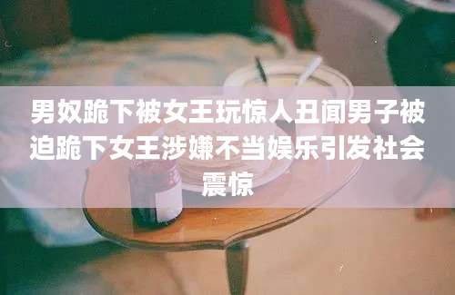 男奴跪下被女王玩惊人丑闻男子被迫跪下女王涉嫌不当娱乐引发社会震惊