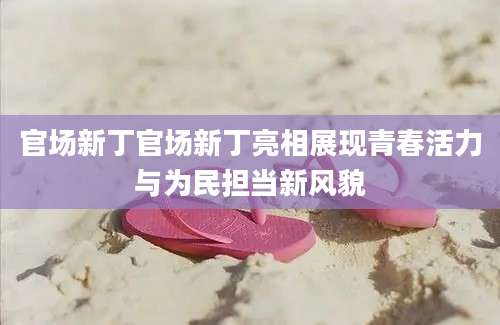 官场新丁官场新丁亮相展现青春活力与为民担当新风貌