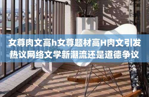 女尊肉文高h女尊题材高H肉文引发热议网络文学新潮流还是道德争议