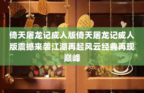倚天屠龙记成人版倚天屠龙记成人版震撼来袭江湖再起风云经典再现巅峰