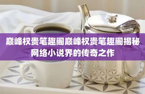 巅峰权贵笔趣阁巅峰权贵笔趣阁揭秘网络小说界的传奇之作