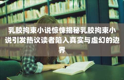 乳胶拘束小说惊悚揭秘乳胶拘束小说引发热议读者陷入真实与虚幻的边界