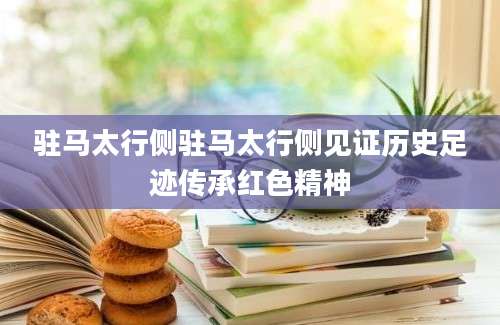 驻马太行侧驻马太行侧见证历史足迹传承红色精神