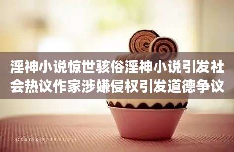 淫神小说惊世骇俗淫神小说引发社会热议作家涉嫌侵权引发道德争议