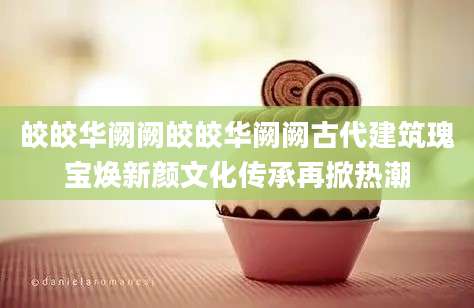 皎皎华阙阙皎皎华阙阙古代建筑瑰宝焕新颜文化传承再掀热潮
