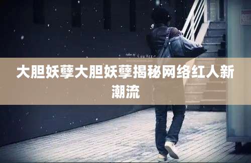 大胆妖孽大胆妖孽揭秘网络红人新潮流