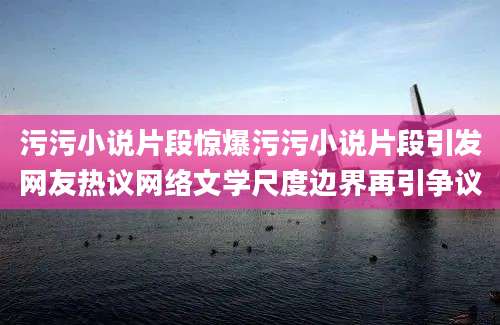 污污小说片段惊爆污污小说片段引发网友热议网络文学尺度边界再引争议