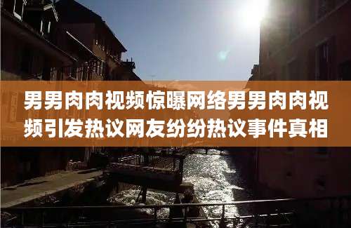 男男肉肉视频惊曝网络男男肉肉视频引发热议网友纷纷热议事件真相