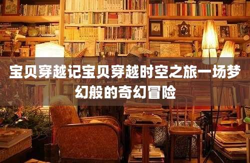 宝贝穿越记宝贝穿越时空之旅一场梦幻般的奇幻冒险