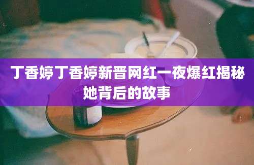 丁香婷丁香婷新晋网红一夜爆红揭秘她背后的故事