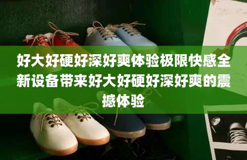 好大好硬好深好爽体验极限快感全新设备带来好大好硬好深好爽的震撼体验