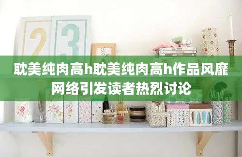 耽美纯肉高h耽美纯肉高h作品风靡网络引发读者热烈讨论