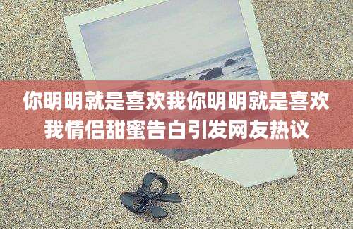 你明明就是喜欢我你明明就是喜欢我情侣甜蜜告白引发网友热议