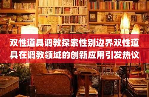 双性道具调教探索性别边界双性道具在调教领域的创新应用引发热议