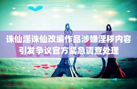 诛仙淫诛仙改编作品涉嫌淫秽内容引发争议官方紧急调查处理