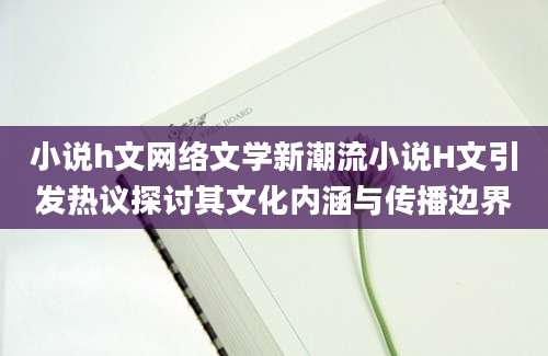 小说h文网络文学新潮流小说H文引发热议探讨其文化内涵与传播边界