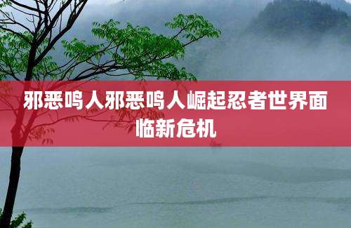邪恶鸣人邪恶鸣人崛起忍者世界面临新危机