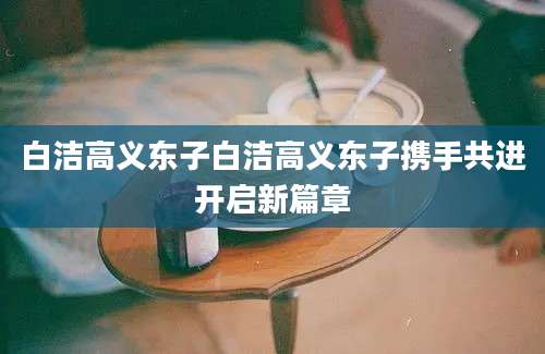 白洁高义东子白洁高义东子携手共进开启新篇章