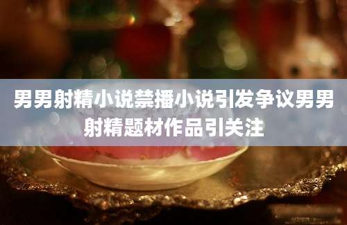 男男射精小说禁播小说引发争议男男射精题材作品引关注