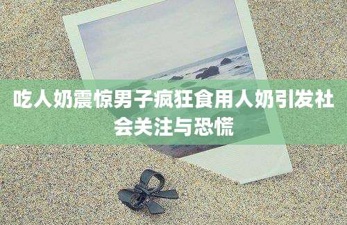吃人奶震惊男子疯狂食用人奶引发社会关注与恐慌